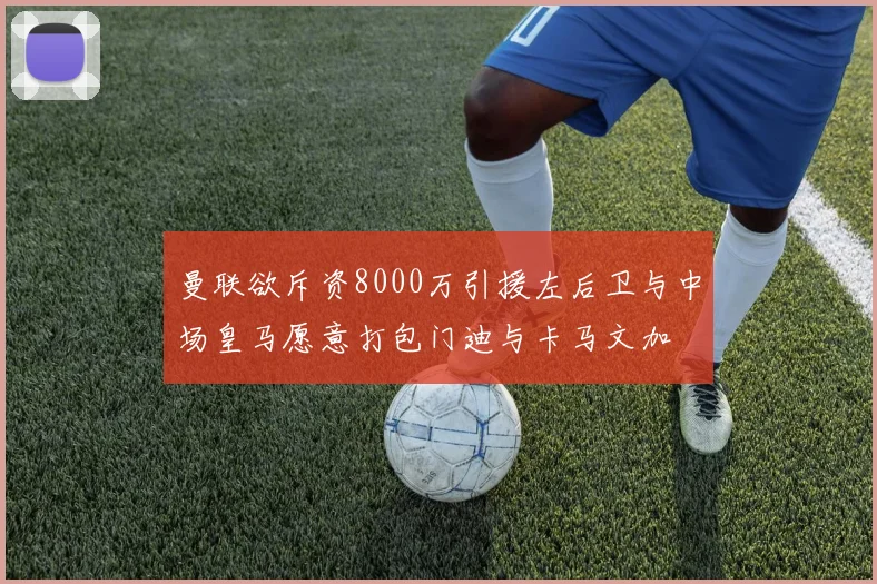 曼联欲斥资8000万引援左后卫与中场皇马愿意打包门迪与卡马文加