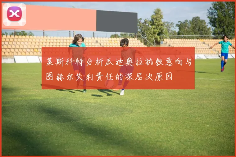 莱斯科特分析瓜迪奥拉执教意向与图赫尔失利责任的深层次原因