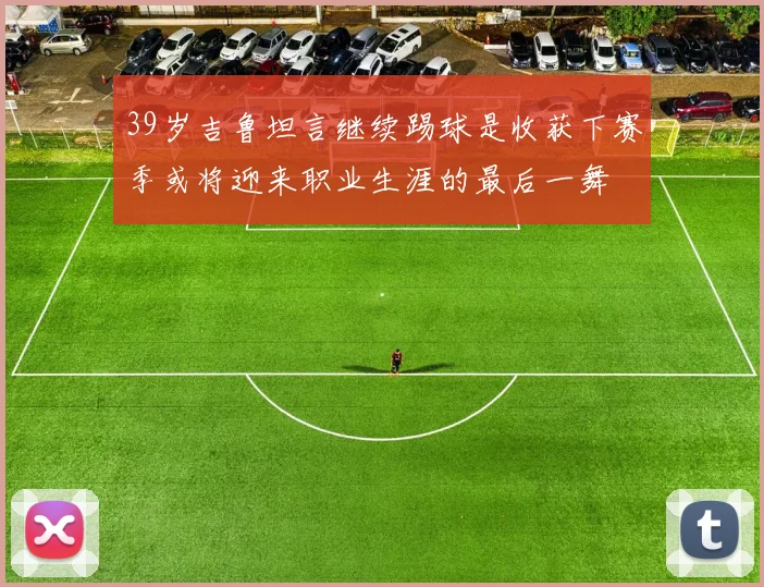 39岁吉鲁坦言继续踢球是收获下赛季或将迎来职业生涯的最后一舞