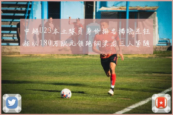 中超U23本土球员身价排名揭晓王钰栋以180万欧元领跑铜梁龙三人紧随其后
