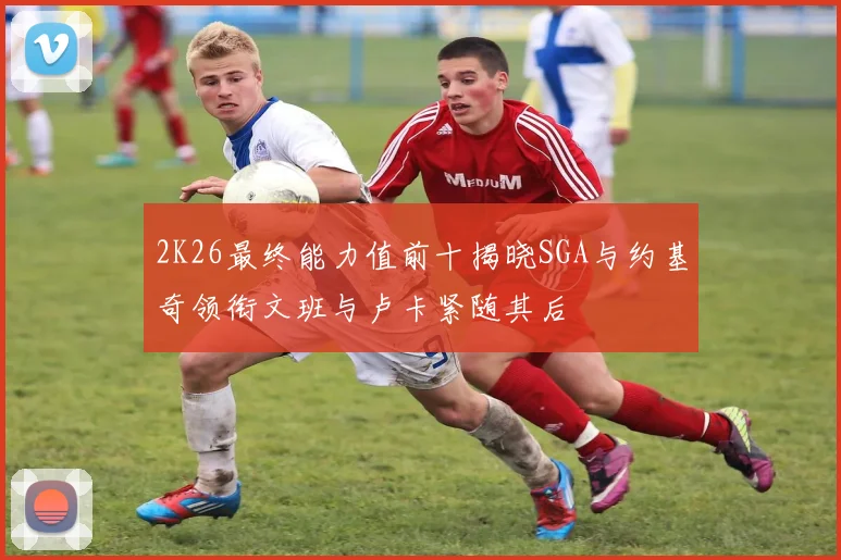 2K26最终能力值前十揭晓SGA与约基奇领衔文班与卢卡紧随其后