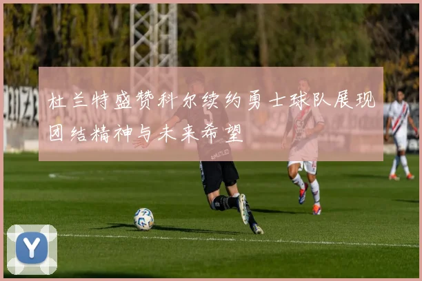 杜兰特盛赞科尔续约勇士球队展现团结精神与未来希望