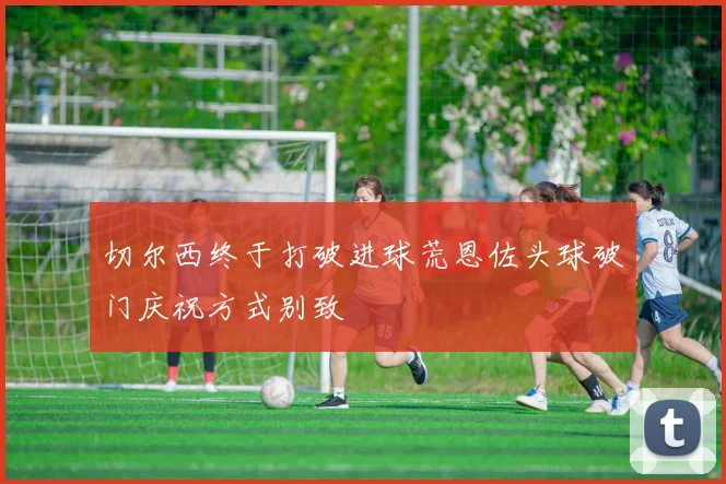 切尔西终于打破进球荒恩佐头球破门庆祝方式别致