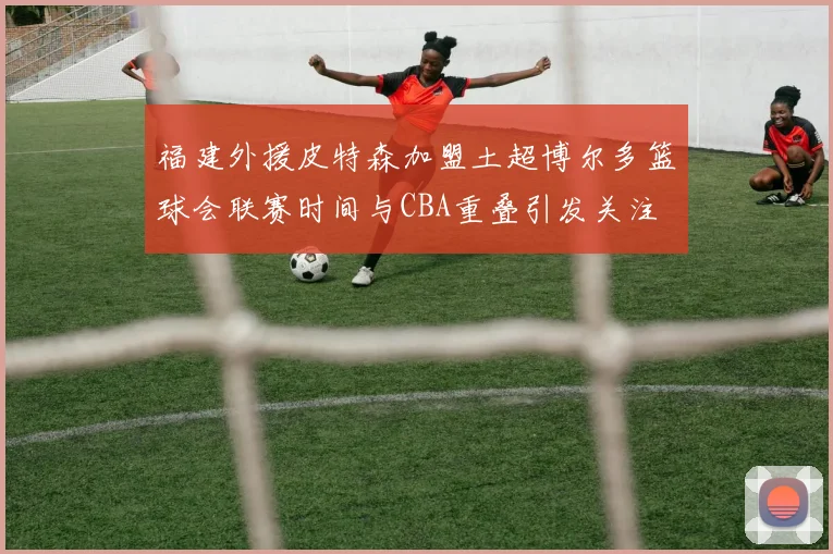 福建外援皮特森加盟土超博尔多篮球会联赛时间与CBA重叠引发关注