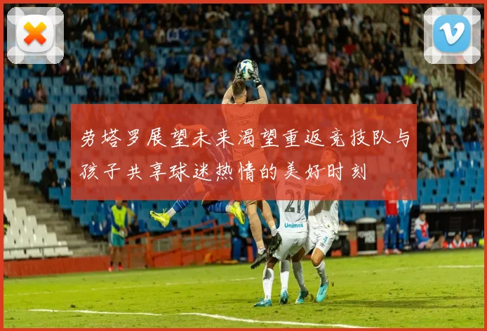 劳塔罗展望未来渴望重返竞技队与孩子共享球迷热情的美好时刻