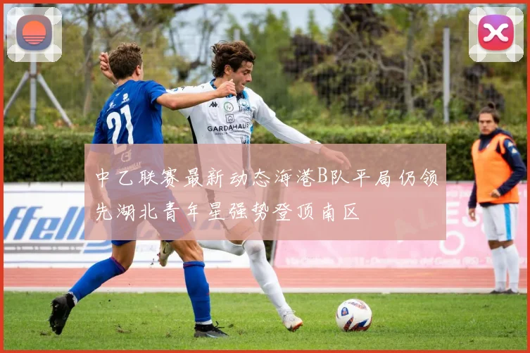 中乙联赛最新动态海港B队平局仍领先湖北青年星强势登顶南区