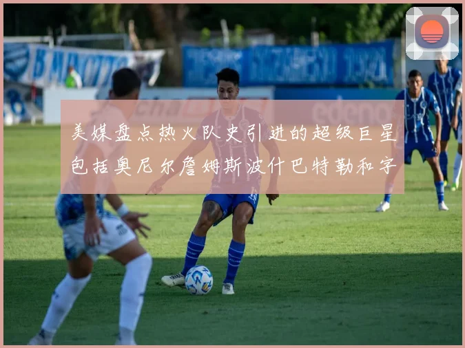 美媒盘点热火队史引进的超级巨星包括奥尼尔詹姆斯波什巴特勒和字母哥