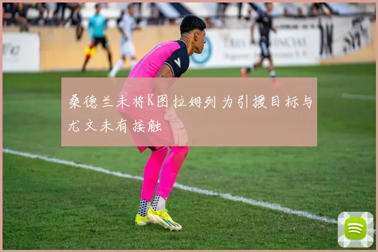 桑德兰未将K图拉姆列为引援目标与尤文未有接触