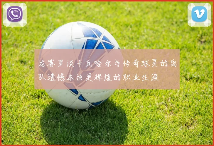 龙赛罗谈卡瓦哈尔与传奇球员的离队遗憾本该更辉煌的职业生涯