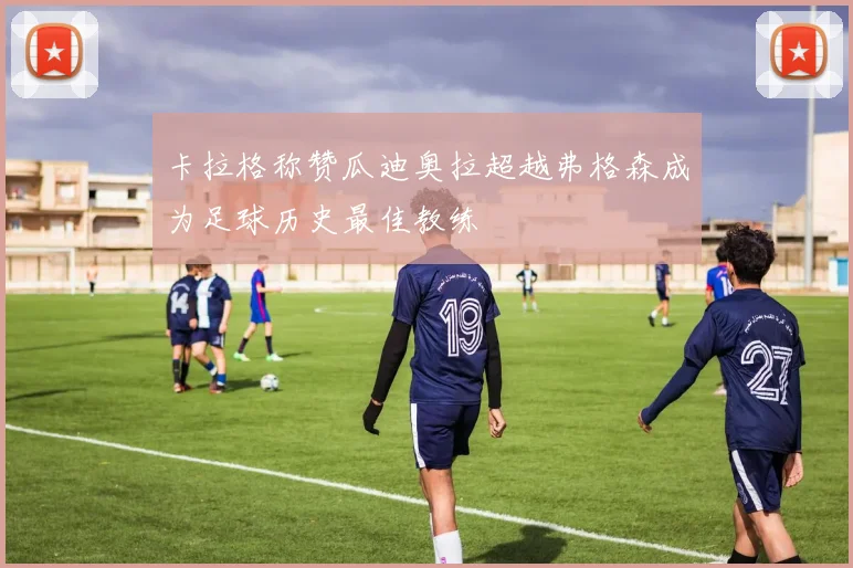 卡拉格称赞瓜迪奥拉超越弗格森成为足球历史最佳教练