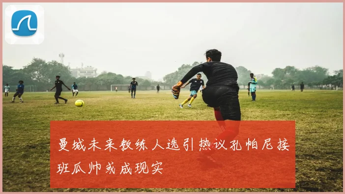 曼城未来教练人选引热议孔帕尼接班瓜帅或成现实