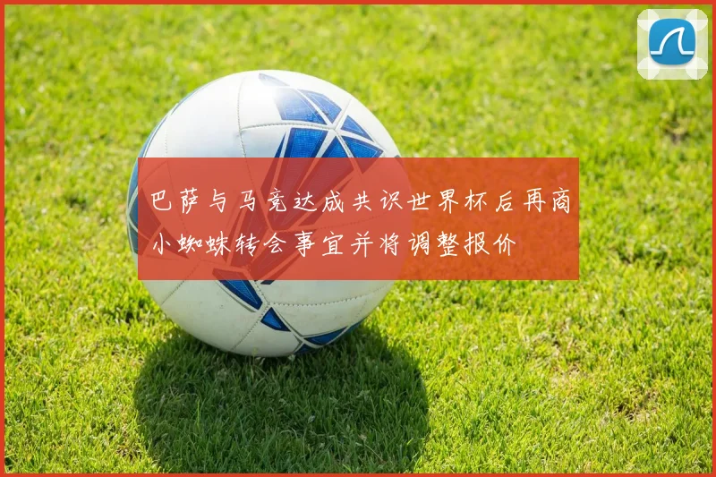 巴萨与马竞达成共识世界杯后再商小蜘蛛转会事宜并将调整报价