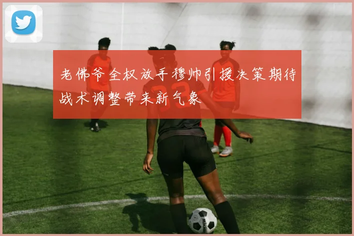 老佛爷全权放手穆帅引援决策期待战术调整带来新气象
