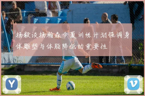 杨毅谈杨瀚森今夏训练计划强调身体雕塑与体脂降低的重要性