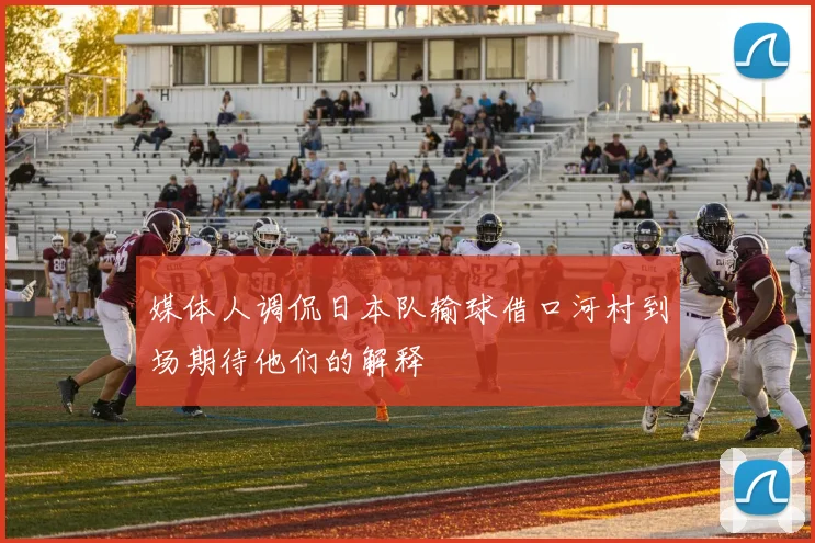 媒体人调侃日本队输球借口河村到场期待他们的解释