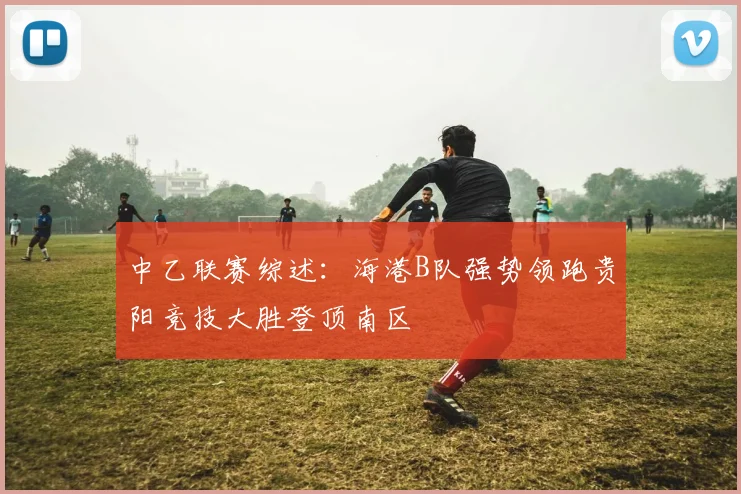 中乙联赛综述：海港B队强势领跑贵阳竞技大胜登顶南区