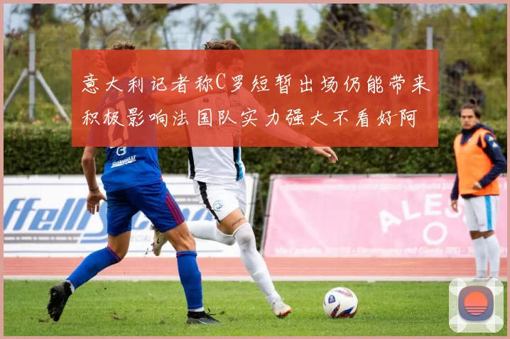 意大利记者称C罗短暂出场仍能带来积极影响法国队实力强大不看好阿根廷表现