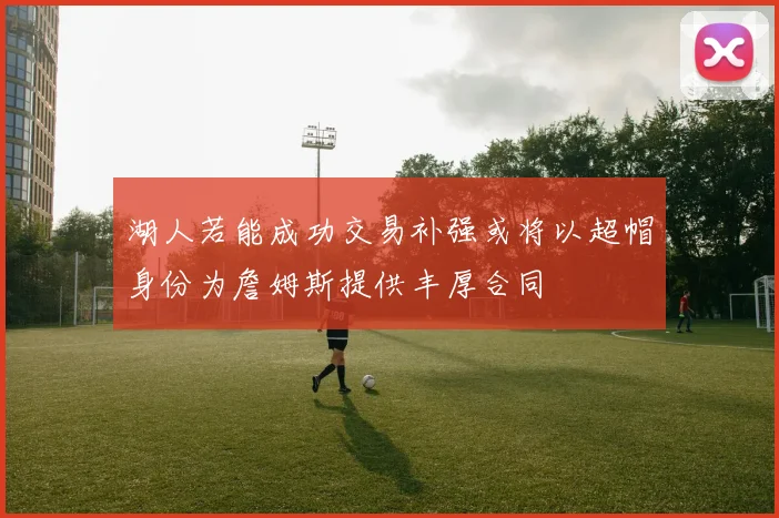 湖人若能成功交易补强或将以超帽身份为詹姆斯提供丰厚合同