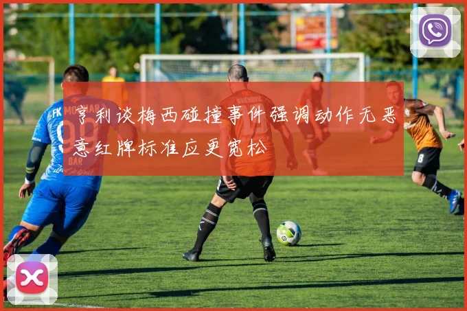 亨利谈梅西碰撞事件强调动作无恶意红牌标准应更宽松