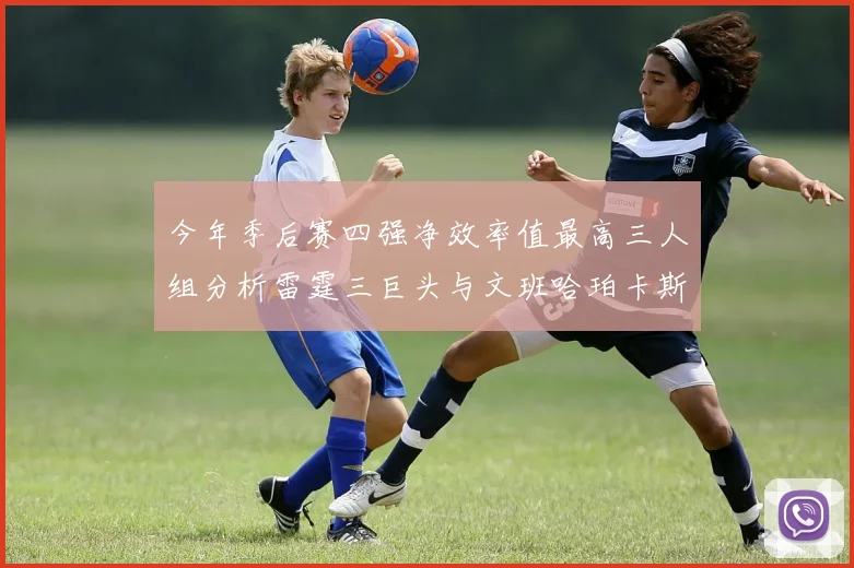 今年季后赛四强净效率值最高三人组分析雷霆三巨头与文班哈珀卡斯尔的表现对比