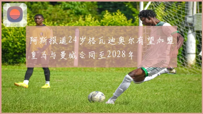 阿斯报道24岁格瓦迪奥尔有望加盟皇马与曼城合同至2028年